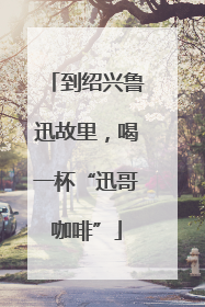 到绍兴鲁迅故里，喝一杯“迅哥咖啡”