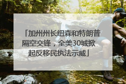 加州州长纽森和特朗普隔空交锋，全美30城掀起反移民执法示威