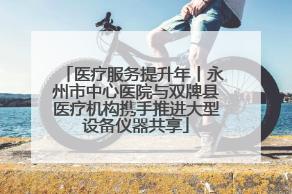 医疗服务提升年丨永州市中心医院与双牌县医疗机构携手推进大型设备仪器共享