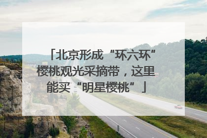 北京形成“环六环”樱桃观光采摘带，这里能买“明星樱桃”