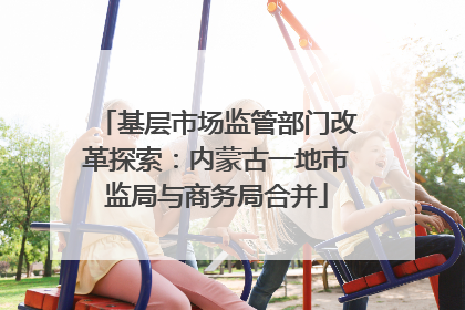 基层市场监管部门改革探索：内蒙古一地市监局与商务局合并