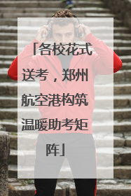 各校花式送考，郑州航空港构筑温暖助考矩阵
