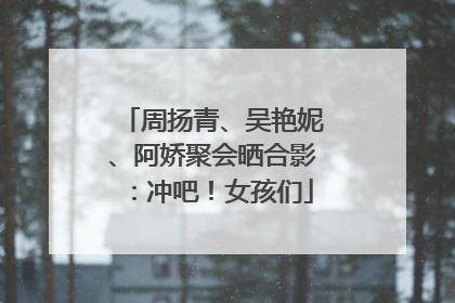 周扬青、吴艳妮、阿娇聚会晒合影：冲吧！女孩们