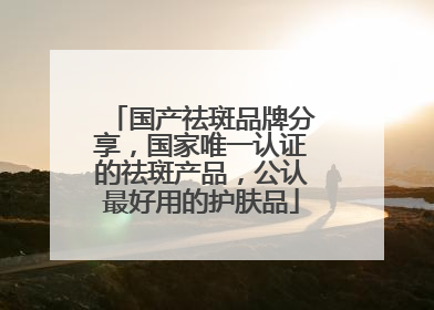 国产祛斑品牌分享，国家唯一认证的祛斑产品，公认最好用的护肤品