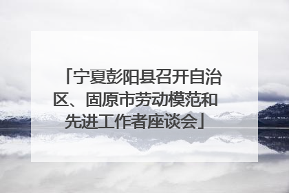 宁夏彭阳县召开自治区、固原市劳动模范和先进工作者座谈会