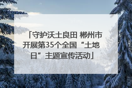 守护沃土良田 郴州市开展第35个全国“土地日”主题宣传活动