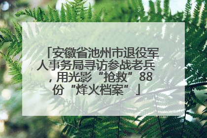 安徽省池州市退役军人事务局寻访参战老兵，用光影“抢救”88份“烽火档案”