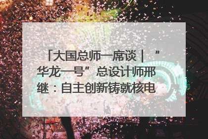 大国总师一席谈｜“华龙一号”总设计师邢继：自主创新铸就核电“国家名片”