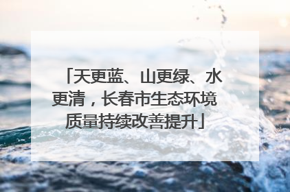 天更蓝、山更绿、水更清，长春市生态环境质量持续改善提升