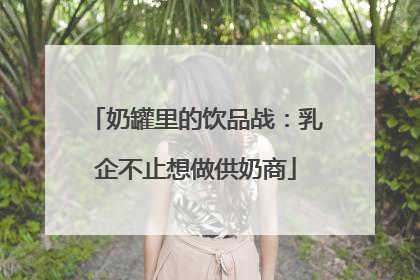 奶罐里的饮品战：乳企不止想做供奶商