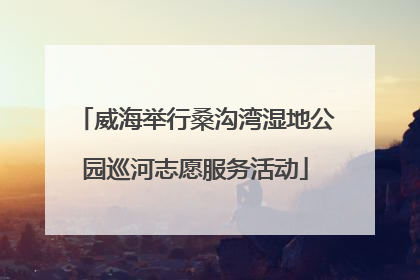威海举行桑沟湾湿地公园巡河志愿服务活动
