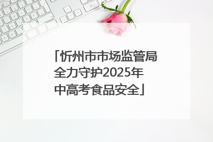忻州市市场监管局全力守护2025年中高考食品安全