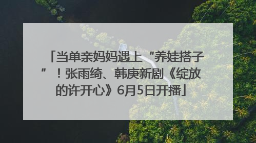 当单亲妈妈遇上“养娃搭子”！张雨绮、韩庚新剧《绽放的许开心》6月5日开播