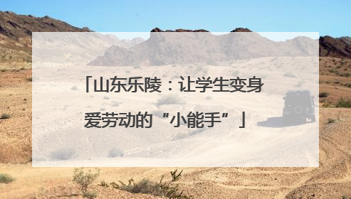 山东乐陵：让学生变身爱劳动的“小能手”