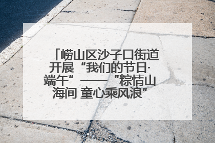 崂山区沙子口街道开展“我们的节日·端午”——“粽情山海间 童心乘风浪”文明实践活动