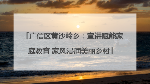 广信区黄沙岭乡：宣讲赋能家庭教育 家风浸润美丽乡村