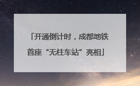 开通倒计时，成都地铁首座“无柱车站”亮相