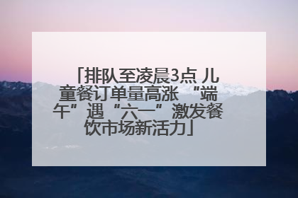排队至凌晨3点 儿童餐订单量高涨 “端午”遇“六一”激发餐饮市场新活力