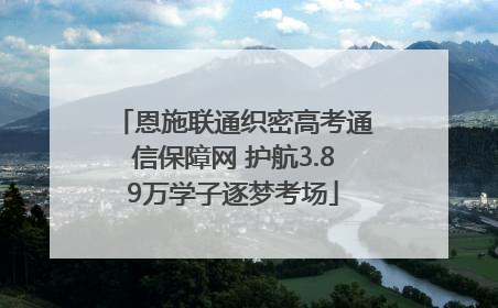 恩施联通织密高考通信保障网 护航3.89万学子逐梦考场
