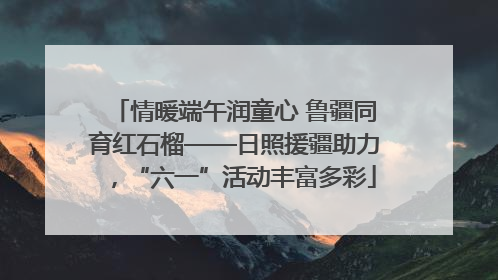 情暖端午润童心 鲁疆同育红石榴——日照援疆助力，“六一”活动丰富多彩