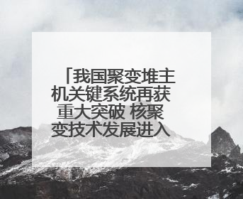 我国聚变堆主机关键系统再获重大突破 核聚变技术发展进入加速期