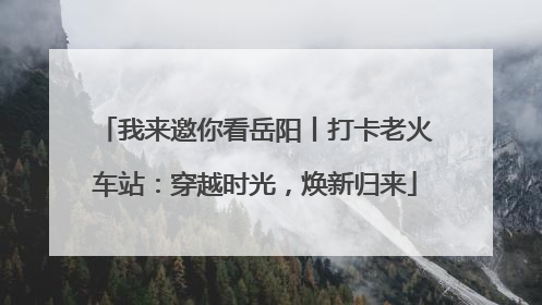 我来邀你看岳阳丨打卡老火车站：穿越时光，焕新归来