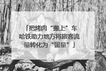 把烤肉“搬上”车 哈铁助力地方将旅客流量转化为“留量”