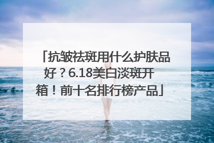 抗皱祛斑用什么护肤品好？6.18美白淡斑开箱！前十名排行榜产品