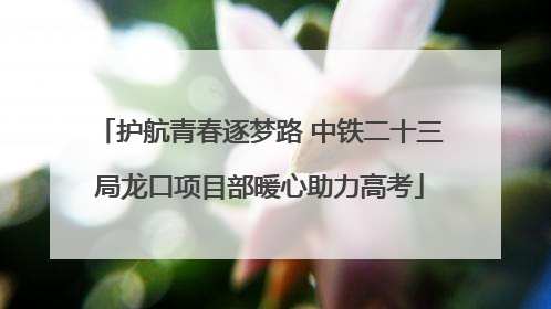 护航青春逐梦路 中铁二十三局龙口项目部暖心助力高考