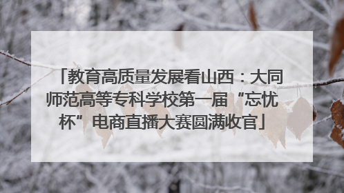 教育高质量发展看山西：大同师范高等专科学校第一届“忘忧杯”电商直播大赛圆满收官