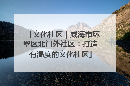 文化社区｜威海市环翠区北门外社区：打造有温度的文化社区