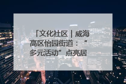 文化社区｜威海高区怡园街道：“多元活动”点亮居民“多彩生活”