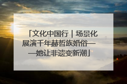 文化中国行｜场景化展演千年赫哲族婚俗——她让非遗变新潮