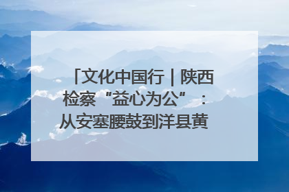 文化中国行｜陕西检察“益心为公”：从安塞腰鼓到洋县黄酒的非遗守护
