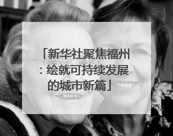 新华社聚焦福州：绘就可持续发展的城市新篇