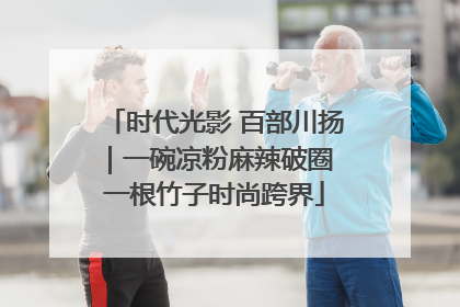 时代光影 百部川扬｜一碗凉粉麻辣破圈 一根竹子时尚跨界