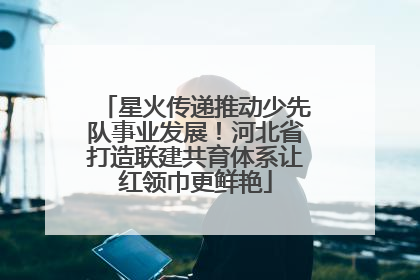 星火传递推动少先队事业发展！河北省打造联建共育体系让红领巾更鲜艳