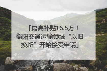最高补贴16.5万！衡阳交通运输领域“以旧换新”开始接受申请