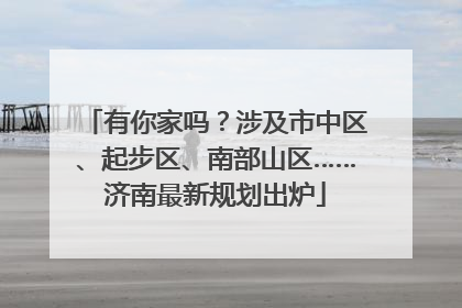 有你家吗？涉及市中区、起步区、南部山区……济南最新规划出炉