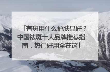 有斑用什么护肤品好？中国祛斑十大品牌推荐指南，热门好用全在这