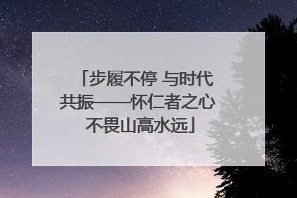 步履不停 与时代共振——怀仁者之心 不畏山高水远