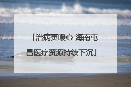 治病更暖心 海南屯昌医疗资源持续下沉