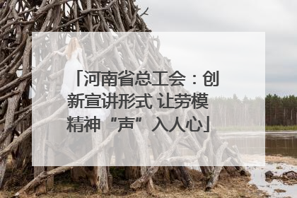 河南省总工会：创新宣讲形式 让劳模精神“声”入人心