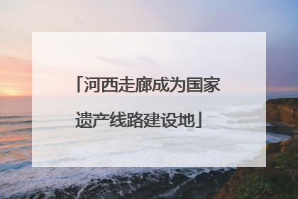 河西走廊成为国家遗产线路建设地