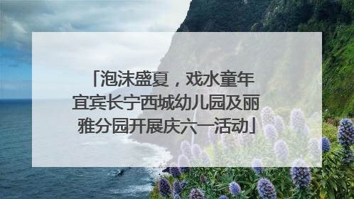 泡沫盛夏，戏水童年 宜宾长宁西城幼儿园及丽雅分园开展庆六一活动