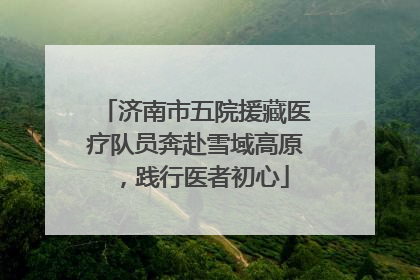 济南市五院援藏医疗队员奔赴雪域高原，践行医者初心