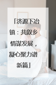 济源下冶镇：共叙乡情谋发展，凝心聚力谱新篇