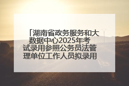 湖南省政务服务和大数据中心2025年考试录用参照公务员法管理单位工作人员拟录用人员名单公示