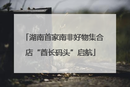 湖南首家南非好物集合店“酋长码头”启航