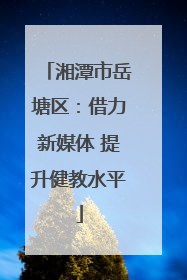 湘潭市岳塘区：借力新媒体 提升健教水平